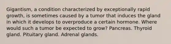 Gigantism, a condition characterized by exceptionally rapid growth, is sometimes caused by a tumor that induces the gland in which it develops to overproduce a certain hormone. Where would such a tumor be expected to grow? Pancreas. Thyroid gland. Pituitary gland. Adrenal glands.