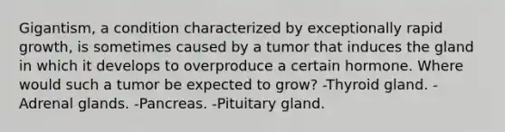 Gigantism, a condition characterized by exceptionally rapid growth, is sometimes caused by a tumor that induces the gland in which it develops to overproduce a certain hormone. Where would such a tumor be expected to grow? -Thyroid gland. -Adrenal glands. -Pancreas. -Pituitary gland.