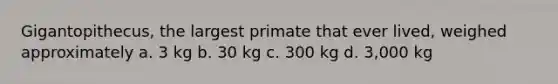 Gigantopithecus, the largest primate that ever lived, weighed approximately a. 3 kg b. 30 kg c. 300 kg d. 3,000 kg