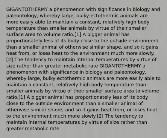 GIGANTOTHERMY a phenomenon with significance in biology and paleontology, whereby large, bulky ectothermic animals are more easily able to maintain a constant, relatively high body temperature than smaller animals by virtue of their smaller surface area to volume ratio.[1] A bigger animal has proportionately less of its body close to the outside environment than a smaller animal of otherwise similar shape, and so it gains heat from, or loses heat to the environment much more slowly.[2] The tendency to maintain internal temperatures by virtue of size rather than greater metabolic rate GIGANTOTHERMY a phenomenon with significance in biology and paleontology, whereby large, bulky ectothermic animals are more easily able to maintain a constant, relatively high body temperature than smaller animals by virtue of their smaller surface area to volume ratio.[1] A bigger animal has proportionately less of its body close to the outside environment than a smaller animal of otherwise similar shape, and so it gains heat from, or loses heat to the environment much more slowly.[2] The tendency to maintain internal temperatures by virtue of size rather than greater metabolic rate