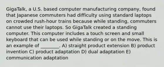 GigaTalk, a U.S. based computer manufacturing company, found that Japanese commuters had difficulty using standard laptops on crowded rush-hour trains because while standing, commuters cannot use their laptops. So GigaTalk created a standing computer. This computer includes a touch screen and small keyboard that can be used while standing or on the move. This is an example of ________. A) straight product extension B) product invention C) product adaptation D) dual adaptation E) communication adaptation