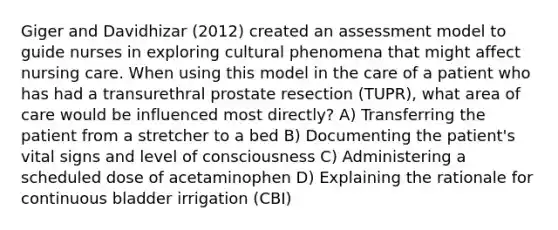 Giger and Davidhizar (2012) created an assessment model to guide nurses in exploring cultural phenomena that might affect nursing care. When using this model in the care of a patient who has had a transurethral prostate resection (TUPR), what area of care would be influenced most directly? A) Transferring the patient from a stretcher to a bed B) Documenting the patient's vital signs and level of consciousness C) Administering a scheduled dose of acetaminophen D) Explaining the rationale for continuous bladder irrigation (CBI)