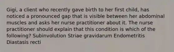 Gigi, a client who recently gave birth to her first child, has noticed a pronounced gap that is visible between her abdominal muscles and asks her nurse practitioner about it. The nurse practitioner should explain that this condition is which of the following? Subinvolution Striae gravidarum Endometritis Diastasis recti