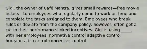 Gigi, the owner of Café Mantra, gives small rewards—free movie tickets—to employees who regularly come to work on time and complete the tasks assigned to them. Employees who break rules or deviate from the company policy, however, often get a cut in their performance-linked incentives. Gigi is using _____ with her employees. normative control adaptive control bureaucratic control concertive control