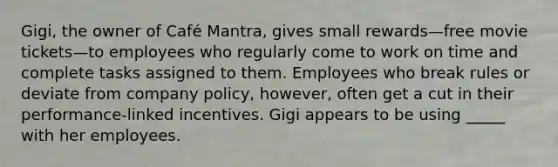 ​Gigi, the owner of Café Mantra, gives small rewards—free movie tickets—to employees who regularly come to work on time and complete tasks assigned to them. Employees who break rules or deviate from company policy, however, often get a cut in their performance-linked incentives. Gigi appears to be using _____ with her employees.