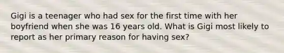 Gigi is a teenager who had sex for the first time with her boyfriend when she was 16 years old. What is Gigi most likely to report as her primary reason for having sex?