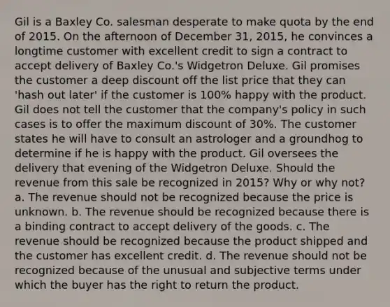 Gil is a Baxley Co. salesman desperate to make quota by the end of 2015. On the afternoon of December 31, 2015, he convinces a longtime customer with excellent credit to sign a contract to accept delivery of Baxley Co.'s Widgetron Deluxe. Gil promises the customer a deep discount off the list price that they can 'hash out later' if the customer is 100% happy with the product. Gil does not tell the customer that the company's policy in such cases is to offer the maximum discount of 30%. The customer states he will have to consult an astrologer and a groundhog to determine if he is happy with the product. Gil oversees the delivery that evening of the Widgetron Deluxe. Should the revenue from this sale be recognized in 2015? Why or why not? a. The revenue should not be recognized because the price is unknown. b. The revenue should be recognized because there is a binding contract to accept delivery of the goods. c. The revenue should be recognized because the product shipped and the customer has excellent credit. d. The revenue should not be recognized because of the unusual and subjective terms under which the buyer has the right to return the product.