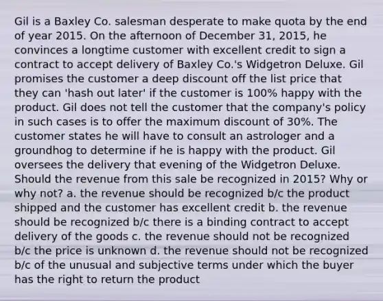 Gil is a Baxley Co. salesman desperate to make quota by the end of year 2015. On the afternoon of December 31, 2015, he convinces a longtime customer with excellent credit to sign a contract to accept delivery of Baxley Co.'s Widgetron Deluxe. Gil promises the customer a deep discount off the list price that they can 'hash out later' if the customer is 100% happy with the product. Gil does not tell the customer that the company's policy in such cases is to offer the maximum discount of 30%. The customer states he will have to consult an astrologer and a groundhog to determine if he is happy with the product. Gil oversees the delivery that evening of the Widgetron Deluxe. Should the revenue from this sale be recognized in 2015? Why or why not? a. the revenue should be recognized b/c the product shipped and the customer has excellent credit b. the revenue should be recognized b/c there is a binding contract to accept delivery of the goods c. the revenue should not be recognized b/c the price is unknown d. the revenue should not be recognized b/c of the unusual and subjective terms under which the buyer has the right to return the product