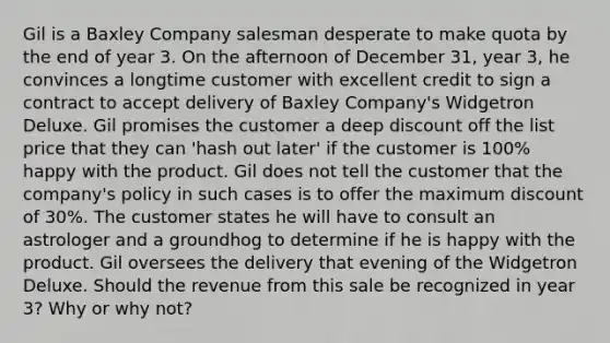 Gil is a Baxley Company salesman desperate to make quota by the end of year 3. On the afternoon of December 31, year 3, he convinces a longtime customer with excellent credit to sign a contract to accept delivery of Baxley Company's Widgetron Deluxe. Gil promises the customer a deep discount off the list price that they can 'hash out later' if the customer is 100% happy with the product. Gil does not tell the customer that the company's policy in such cases is to offer the maximum discount of 30%. The customer states he will have to consult an astrologer and a groundhog to determine if he is happy with the product. Gil oversees the delivery that evening of the Widgetron Deluxe. Should the revenue from this sale be recognized in year 3? Why or why not?