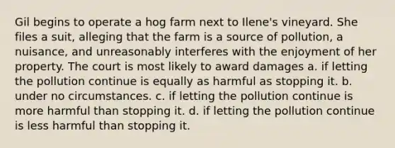 ​Gil begins to operate a hog farm next to Ilene's vineyard. She files a suit, alleging that the farm is a source of pollution, a nuisance, and unreasonably interferes with the enjoyment of her property. The court is most likely to award damages a. ​if letting the pollution continue is equally as harmful as stopping it. b. ​under no circumstances. c. ​if letting the pollution continue is more harmful than stopping it. d. ​if letting the pollution continue is less harmful than stopping it.