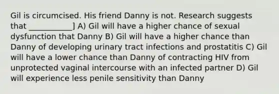 Gil is circumcised. His friend Danny is not. Research suggests that ___________] A) Gil will have a higher chance of sexual dysfunction that Danny B) Gil will have a higher chance than Danny of developing urinary tract infections and prostatitis C) Gil will have a lower chance than Danny of contracting HIV from unprotected vaginal intercourse with an infected partner D) Gil will experience less penile sensitivity than Danny