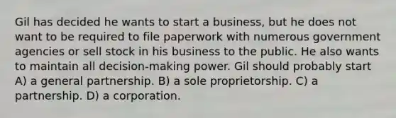 Gil has decided he wants to start a business, but he does not want to be required to file paperwork with numerous government agencies or sell stock in his business to the public. He also wants to maintain all decision-making power. Gil should probably start A) a general partnership. B) a sole proprietorship. C) a partnership. D) a corporation.