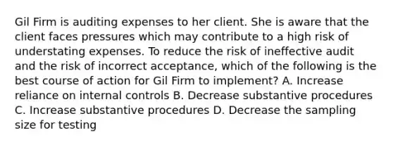 Gil Firm is auditing expenses to her client. She is aware that the client faces pressures which may contribute to a high risk of understating expenses. To reduce the risk of ineffective audit and the risk of incorrect acceptance, which of the following is the best course of action for Gil Firm to implement? A. Increase reliance on internal controls B. Decrease substantive procedures C. Increase substantive procedures D. Decrease the sampling size for testing