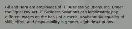 Gil and Hera are employees of IT Business Solutions, Inc. Under the Equal Pay Act, IT Business Solutions can legitimately pay different wages on the basis of a.​merit. b.​substantial equality of skill, effort, and responsibility. c.​gender. d.​job descriptions.