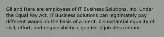 Gil and Hera are employees of IT Business Solutions, Inc. Under the Equal Pay Act, IT Business Solutions can legitimately pay different wages on the basis of a.​merit. b.​substantial equality of skill, effort, and responsibility. c.​gender. d.​job descriptions.