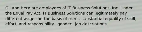 Gil and Hera are employees of IT Business Solutions, Inc. Under the Equal Pay Act, IT Business Solutions can legitimately pay different wages on the basis of merit. ​substantial equality of skill, effort, and responsibility. ​ gender. ​ job descriptions.