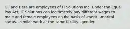 Gil and Hera are employees of IT Solutions Inc. Under the Equal Pay Act, IT Solutions can legitimately pay different wages to male and female employees on the basis of -merit. -marital status. -similar work at the same facility. -gender.