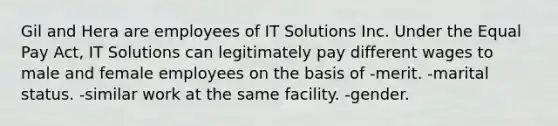 Gil and Hera are employees of IT Solutions Inc. Under the Equal Pay Act, IT Solutions can legitimately pay different wages to male and female employees on the basis of -merit. -marital status. -similar work at the same facility. -gender.