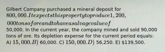 Gilbert Company purchased a mineral deposit for 800,000. It expects this property to produce 1,200,000 tons of ore and to have a salvage value of50,000. In the current year, the company mined and sold 90,000 tons of ore. Its depletion expense for the current period equals: A) 15,000. B) 60,000. C) 150,000. D) 56,250. E) 139,500.