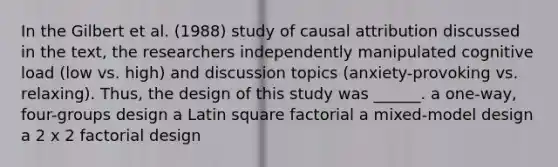 In the Gilbert et al. (1988) study of causal attribution discussed in the text, the researchers independently manipulated cognitive load (low vs. high) and discussion topics (anxiety-provoking vs. relaxing). Thus, the design of this study was ______. a one-way, four-groups design a Latin square factorial a mixed-model design a 2 x 2 factorial design