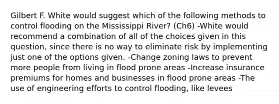 Gilbert F. White would suggest which of the following methods to control flooding on the Mississippi River? (Ch6) -White would recommend a combination of all of the choices given in this question, since there is no way to eliminate risk by implementing just one of the options given. -Change zoning laws to prevent more people from living in flood prone areas -Increase insurance premiums for homes and businesses in flood prone areas -The use of engineering efforts to control flooding, like levees