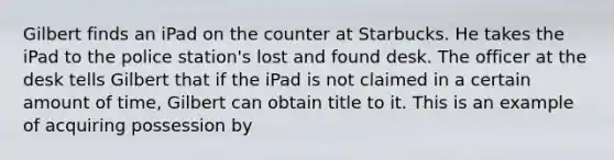 Gilbert finds an iPad on the counter at Starbucks. He takes the iPad to the police station's lost and found desk. The officer at the desk tells Gilbert that if the iPad is not claimed in a certain amount of time, Gilbert can obtain title to it. This is an example of acquiring possession by