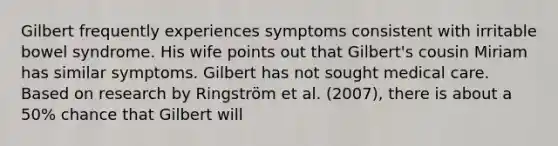 Gilbert frequently experiences symptoms consistent with irritable bowel syndrome. His wife points out that Gilbert's cousin Miriam has similar symptoms. Gilbert has not sought medical care. Based on research by Ringström et al. (2007), there is about a 50% chance that Gilbert will