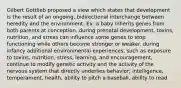 Gilbert Gottlieb proposed a view which states that development is the result of an ongoing, bidirectional interchange between heredity and the environment. Ex: a baby inherits genes from both parents at conception. during prenatal development, toxins, nutrition, and stress can influence some genes to stop functioning while others become stronger or weaker. during infancy additional environmental experiences, such as exposure to toxins, nutrition, stress, learning, and encouragement, continue to modify genetic activity and the activity of the nervous system that directly underlies behavior; intelligence, temperament, health, ability to pitch a baseball, ability to read