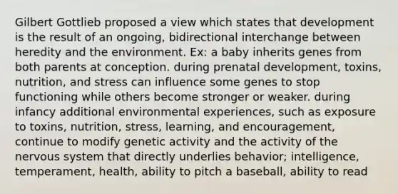 Gilbert Gottlieb proposed a view which states that development is the result of an ongoing, bidirectional interchange between heredity and the environment. Ex: a baby inherits genes from both parents at conception. during prenatal development, toxins, nutrition, and stress can influence some genes to stop functioning while others become stronger or weaker. during infancy additional environmental experiences, such as exposure to toxins, nutrition, stress, learning, and encouragement, continue to modify genetic activity and the activity of the nervous system that directly underlies behavior; intelligence, temperament, health, ability to pitch a baseball, ability to read