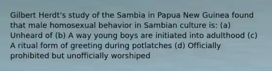 Gilbert Herdt's study of the Sambia in Papua New Guinea found that male homosexual behavior in Sambian culture is: (a) Unheard of (b) A way young boys are initiated into adulthood (c) A ritual form of greeting during potlatches (d) Officially prohibited but unofficially worshiped