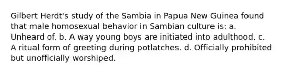 Gilbert Herdt's study of the Sambia in Papua New Guinea found that male homosexual behavior in Sambian culture is: a. Unheard of. b. A way young boys are initiated into adulthood. c. A ritual form of greeting during potlatches. d. Officially prohibited but unofficially worshiped.