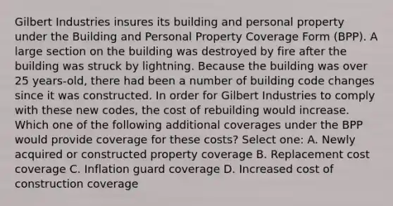 Gilbert Industries insures its building and personal property under the Building and Personal Property Coverage Form (BPP). A large section on the building was destroyed by fire after the building was struck by lightning. Because the building was over 25 years-old, there had been a number of building code changes since it was constructed. In order for Gilbert Industries to comply with these new codes, the cost of rebuilding would increase. Which one of the following additional coverages under the BPP would provide coverage for these costs? Select one: A. Newly acquired or constructed property coverage B. Replacement cost coverage C. Inflation guard coverage D. Increased cost of construction coverage