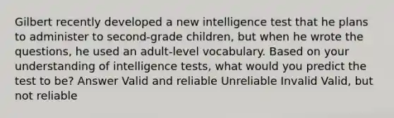 Gilbert recently developed a new intelligence test that he plans to administer to second-grade children, but when he wrote the questions, he used an adult-level vocabulary. Based on your understanding of intelligence tests, what would you predict the test to be? Answer Valid and reliable Unreliable Invalid Valid, but not reliable