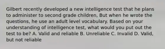 Gilbert recently developed a new intelligence test that he plans to administer to second grade children, But when he wrote the questions, he use an adult level vocabulary. Based on your understanding of intelligence test, what would you put out the test to be? A. Valid and reliable B. Unreliable C. Invalid D. Valid, but not reliable