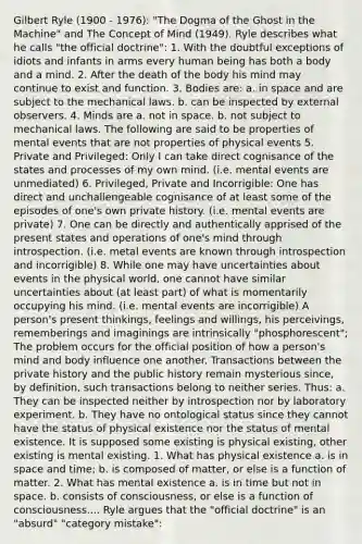 Gilbert Ryle (1900 - 1976): "The Dogma of the Ghost in the Machine" and The Concept of Mind (1949). Ryle describes what he calls "the official doctrine": 1. With the doubtful exceptions of idiots and infants in arms every human being has both a body and a mind. 2. After the death of the body his mind may continue to exist and function. 3. Bodies are: a. in space and are subject to the mechanical laws. b. can be inspected by external observers. 4. Minds are a. not in space. b. not subject to mechanical laws. The following are said to be properties of mental events that are not properties of physical events 5. Private and Privileged: Only I can take direct cognisance of the states and processes of my own mind. (i.e. mental events are unmediated) 6. Privileged, Private and Incorrigible: One has direct and unchallengeable cognisance of at least some of the episodes of one's own private history. (i.e. mental events are private) 7. One can be directly and authentically apprised of the present states and operations of one's mind through introspection. (i.e. metal events are known through introspection and incorrigible) 8. While one may have uncertainties about events in the physical world, one cannot have similar uncertainties about (at least part) of what is momentarily occupying his mind. (i.e. mental events are incorrigible) A person's present thinkings, feelings and willings, his perceivings, rememberings and imaginings are intrinsically "phosphorescent"; The problem occurs for the official position of how a person's mind and body influence one another. Transactions between the private history and the public history remain mysterious since, by definition, such transactions belong to neither series. Thus: a. They can be inspected neither by introspection nor by laboratory experiment. b. They have no ontological status since they cannot have the status of physical existence nor the status of mental existence. It is supposed some existing is physical existing, other existing is mental existing. 1. What has physical existence a. is in space and time; b. is composed of matter, or else is a function of matter. 2. What has mental existence a. is in time but not in space. b. consists of consciousness, or else is a function of consciousness.... Ryle argues that the "official doctrine" is an "absurd" "category mistake":