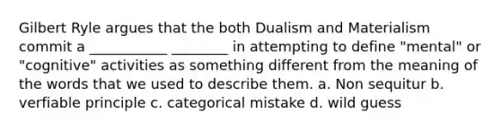 Gilbert Ryle argues that the both Dualism and Materialism commit a ___________ ________ in attempting to define "mental" or "cognitive" activities as something different from the meaning of the words that we used to describe them. a. Non sequitur b. verfiable principle c. categorical mistake d. wild guess