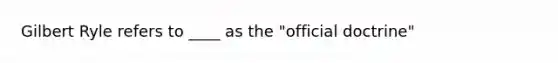 Gilbert Ryle refers to ____ as the "official doctrine"