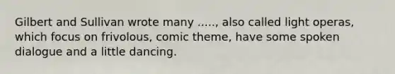 Gilbert and Sullivan wrote many ....., also called light operas, which focus on frivolous, comic theme, have some spoken dialogue and a little dancing.