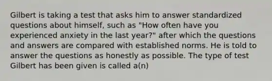 Gilbert is taking a test that asks him to answer standardized questions about himself, such as "How often have you experienced anxiety in the last year?" after which the questions and answers are compared with established norms. He is told to answer the questions as honestly as possible. The type of test Gilbert has been given is called a(n)