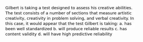 Gilbert is taking a test designed to assess his creative abilities. The test consists of a number of sections that measure artistic creativity, creativity in problem solving, and verbal creativity. In this case, it would appear that the test Gilbert is taking: a. has been well standardized b. will produce reliable results c. has content validity d. will have high predictive reliability