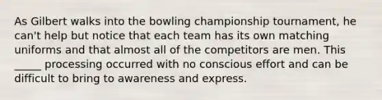 As Gilbert walks into the bowling championship tournament, he can't help but notice that each team has its own matching uniforms and that almost all of the competitors are men. This _____ processing occurred with no conscious effort and can be difficult to bring to awareness and express.