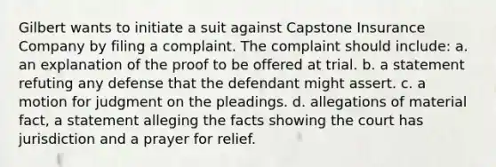 Gilbert wants to initiate a suit against Capstone Insurance Company by filing a complaint. The complaint should include: a. an explanation of the proof to be offered at trial. b. a statement refuting any defense that the defendant might assert. c. a motion for judgment on the pleadings. d. allegations of material fact, a statement alleging the facts showing the court has jurisdiction and a prayer for relief.