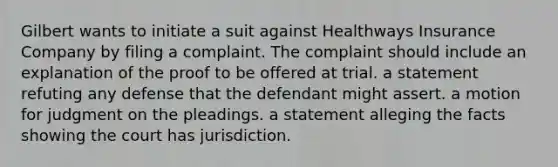 Gilbert wants to initiate a suit against Healthways Insurance Company by filing a complaint. The complaint should include​ an explanation of the proof to be offered at trial. ​a statement refuting any defense that the defendant might assert. a motion for judgment on the pleadings. a statement alleging the facts showing the court has jurisdiction.