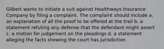 Gilbert wants to initiate a suit against Healthways Insurance Company by filing a complaint. The complaint should include a. an explanation of all the proof to be offered at the trail b. a statement refuting any defense that the defendant might assert c. a motion for judgement on the pleadings d. a statement alleging the facts showing the court has jurisdiction