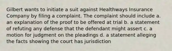 Gilbert wants to initiate a suit against Healthways Insurance Company by filing a complaint. The complaint should include a. an explanation of the proof to be offered at trial b. a statement of refuting any defense that the defendant might assert c. a motion for judgment on the pleadings d. a statement alleging the facts showing the court has jurisdiction