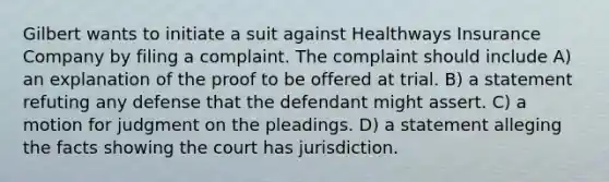 Gilbert wants to initiate a suit against Healthways Insurance Company by filing a complaint. The complaint should include A) an explanation of the proof to be offered at trial. B) a statement refuting any defense that the defendant might assert. C) a motion for judgment on the pleadings. D) a statement alleging the facts showing the court has jurisdiction.