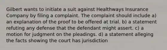 Gilbert wants to initiate a suit against Healthways Insurance Company by filing a complaint. The complaint should include a) an explanation of the proof to be offered at trial. b) a statement refuting any defense that the defendant might assert. c) a motion for judgment on the pleadings. d) a statement alleging the facts showing the court has jurisdiction