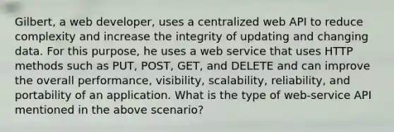 Gilbert, a web developer, uses a centralized web API to reduce complexity and increase the integrity of updating and changing data. For this purpose, he uses a web service that uses HTTP methods such as PUT, POST, GET, and DELETE and can improve the overall performance, visibility, scalability, reliability, and portability of an application. What is the type of web-service API mentioned in the above scenario?