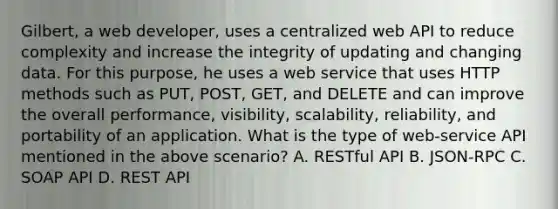 Gilbert, a web developer, uses a centralized web API to reduce complexity and increase the integrity of updating and changing data. For this purpose, he uses a web service that uses HTTP methods such as PUT, POST, GET, and DELETE and can improve the overall performance, visibility, scalability, reliability, and portability of an application. What is the type of web-service API mentioned in the above scenario? A. RESTful API B. JSON-RPC C. SOAP API D. REST API