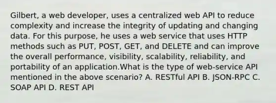 Gilbert, a web developer, uses a centralized web API to reduce complexity and increase the integrity of updating and changing data. For this purpose, he uses a web service that uses HTTP methods such as PUT, POST, GET, and DELETE and can improve the overall performance, visibility, scalability, reliability, and portability of an application.What is the type of web-service API mentioned in the above scenario? A. RESTful API B. JSON-RPC C. SOAP API D. REST API